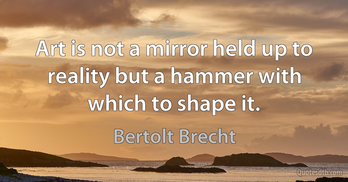 Art is not a mirror held up to reality but a hammer with which to shape it. (Bertolt Brecht)