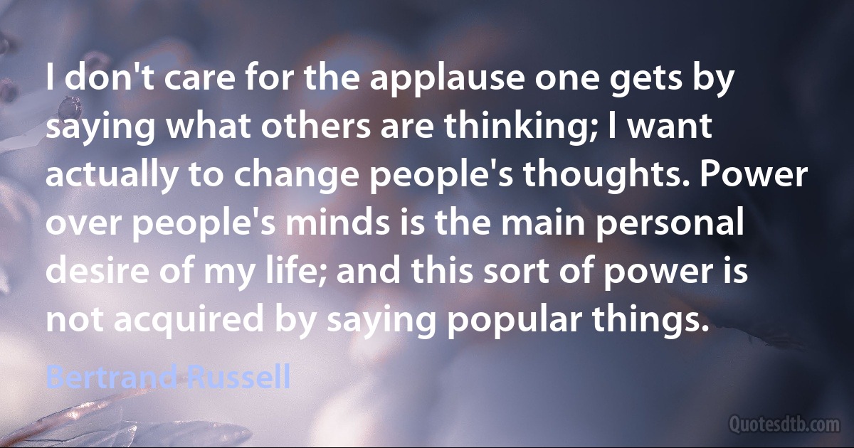 I don't care for the applause one gets by saying what others are thinking; I want actually to change people's thoughts. Power over people's minds is the main personal desire of my life; and this sort of power is not acquired by saying popular things. (Bertrand Russell)