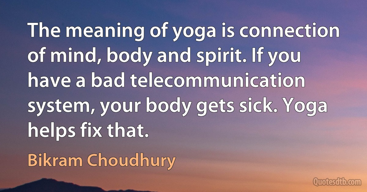 The meaning of yoga is connection of mind, body and spirit. If you have a bad telecommunication system, your body gets sick. Yoga helps fix that. (Bikram Choudhury)