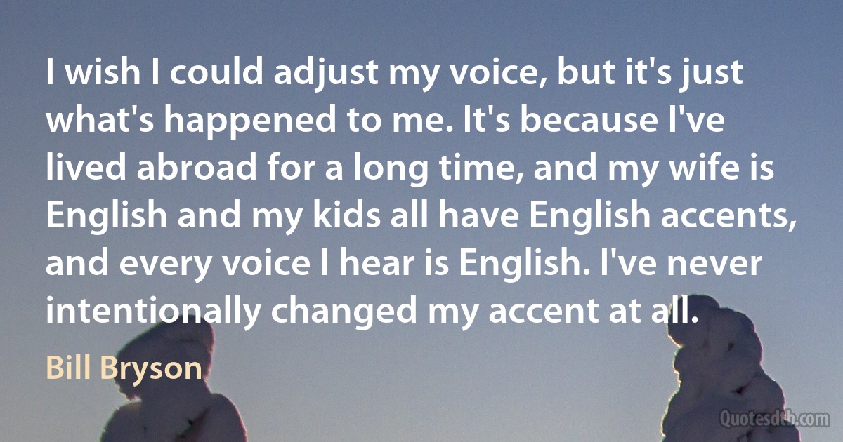 I wish I could adjust my voice, but it's just what's happened to me. It's because I've lived abroad for a long time, and my wife is English and my kids all have English accents, and every voice I hear is English. I've never intentionally changed my accent at all. (Bill Bryson)