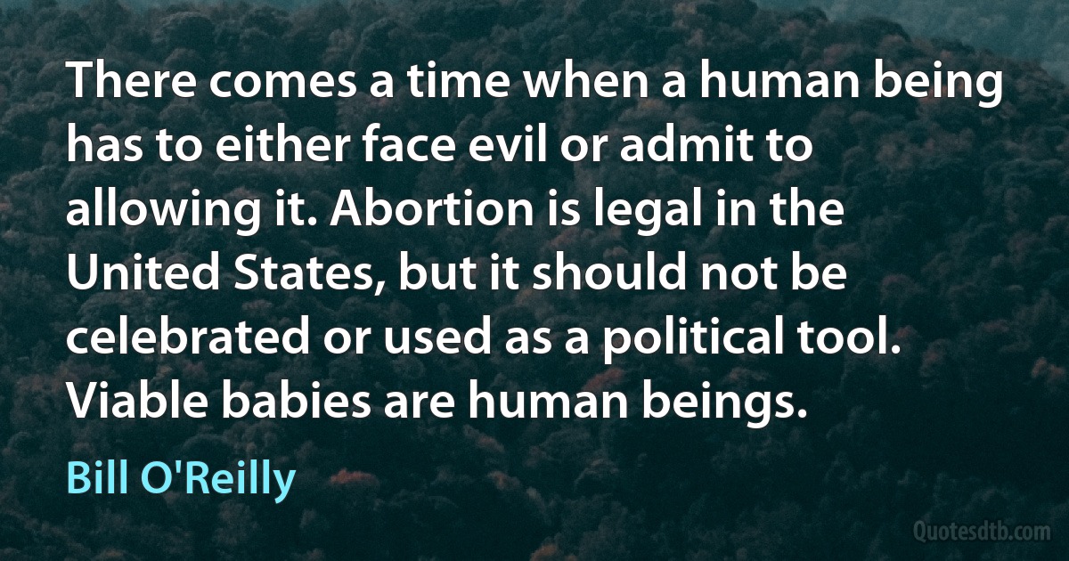 There comes a time when a human being has to either face evil or admit to allowing it. Abortion is legal in the United States, but it should not be celebrated or used as a political tool. Viable babies are human beings. (Bill O'Reilly)