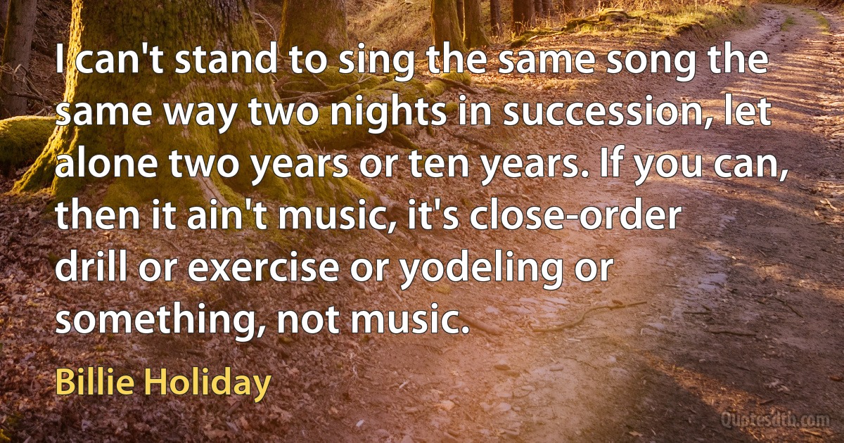 I can't stand to sing the same song the same way two nights in succession, let alone two years or ten years. If you can, then it ain't music, it's close-order drill or exercise or yodeling or something, not music. (Billie Holiday)