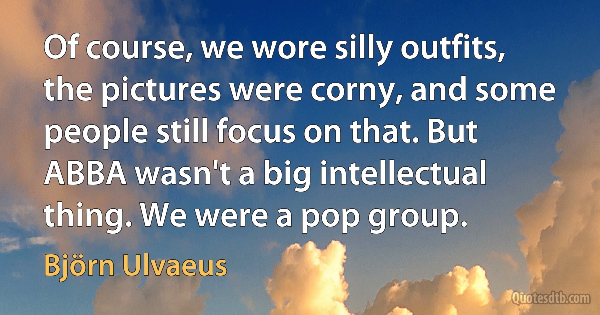 Of course, we wore silly outfits, the pictures were corny, and some people still focus on that. But ABBA wasn't a big intellectual thing. We were a pop group. (Björn Ulvaeus)