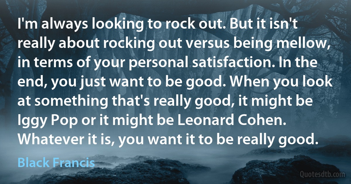 I'm always looking to rock out. But it isn't really about rocking out versus being mellow, in terms of your personal satisfaction. In the end, you just want to be good. When you look at something that's really good, it might be Iggy Pop or it might be Leonard Cohen. Whatever it is, you want it to be really good. (Black Francis)