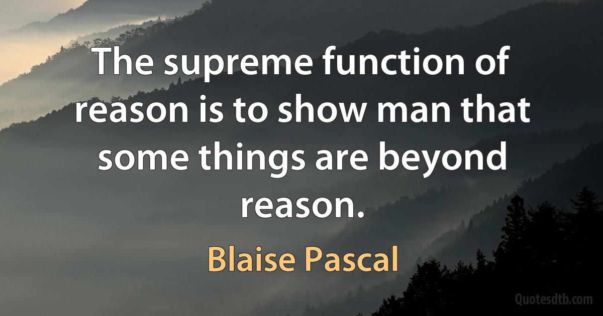 The supreme function of reason is to show man that some things are beyond reason. (Blaise Pascal)