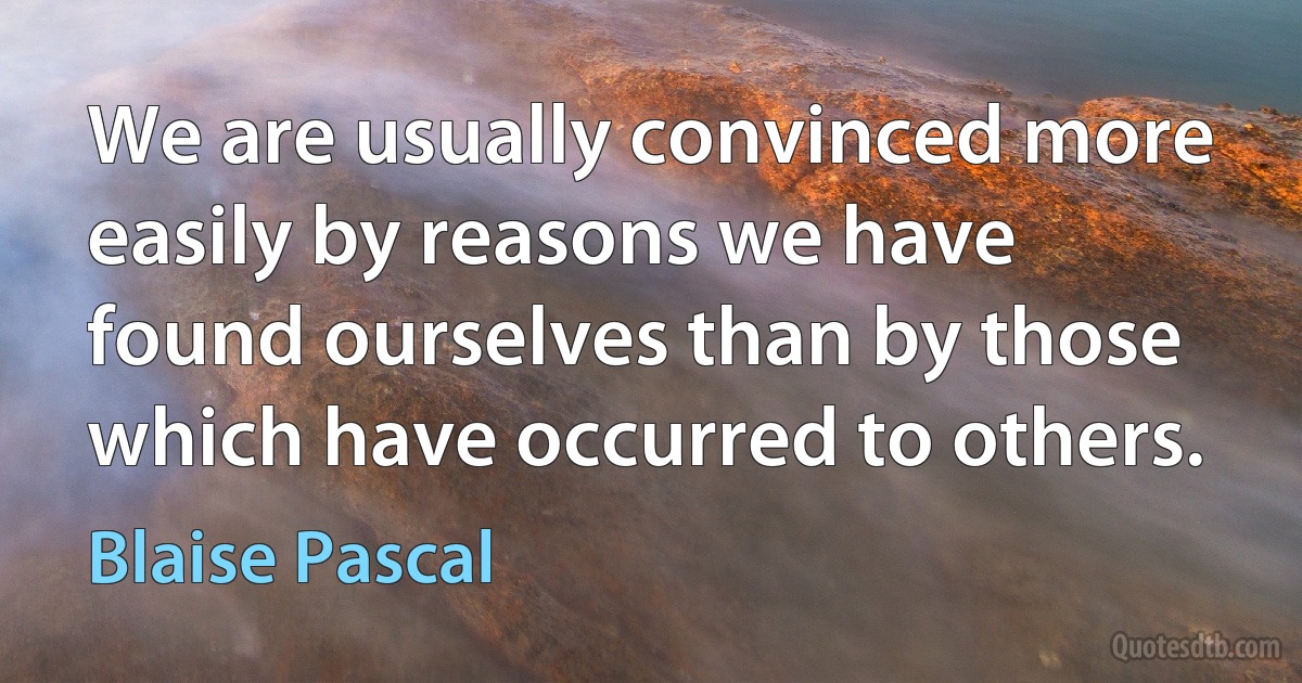 We are usually convinced more easily by reasons we have found ourselves than by those which have occurred to others. (Blaise Pascal)