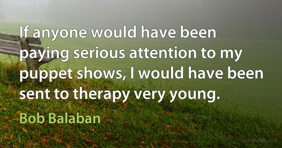 If anyone would have been paying serious attention to my puppet shows, I would have been sent to therapy very young. (Bob Balaban)