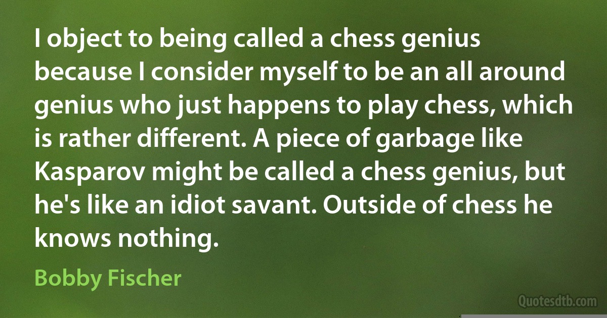 I object to being called a chess genius because I consider myself to be an all around genius who just happens to play chess, which is rather different. A piece of garbage like Kasparov might be called a chess genius, but he's like an idiot savant. Outside of chess he knows nothing. (Bobby Fischer)