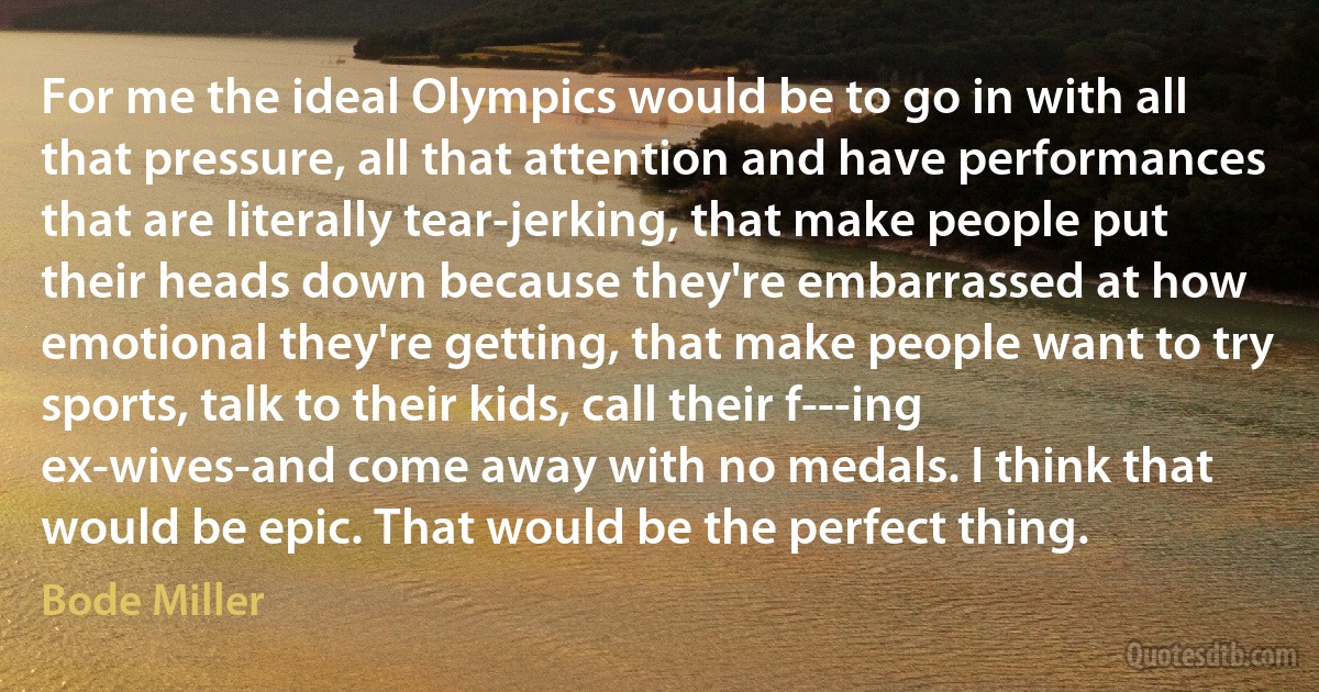 For me the ideal Olympics would be to go in with all that pressure, all that attention and have performances that are literally tear-jerking, that make people put their heads down because they're embarrassed at how emotional they're getting, that make people want to try sports, talk to their kids, call their f---ing ex-wives-and come away with no medals. I think that would be epic. That would be the perfect thing. (Bode Miller)