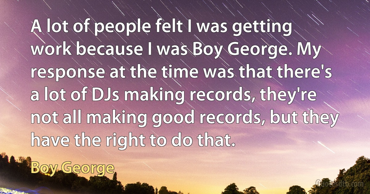 A lot of people felt I was getting work because I was Boy George. My response at the time was that there's a lot of DJs making records, they're not all making good records, but they have the right to do that. (Boy George)