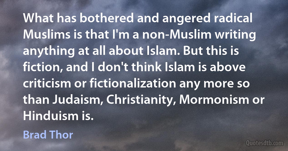 What has bothered and angered radical Muslims is that I'm a non-Muslim writing anything at all about Islam. But this is fiction, and I don't think Islam is above criticism or fictionalization any more so than Judaism, Christianity, Mormonism or Hinduism is. (Brad Thor)