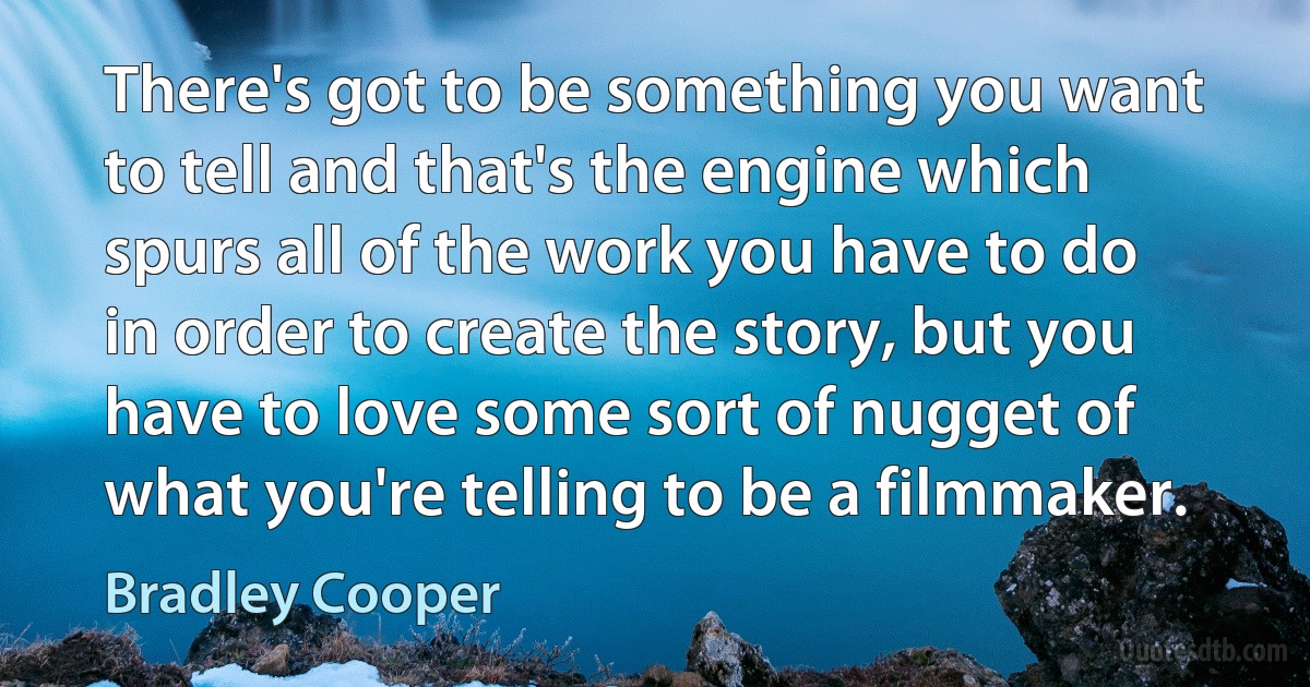 There's got to be something you want to tell and that's the engine which spurs all of the work you have to do in order to create the story, but you have to love some sort of nugget of what you're telling to be a filmmaker. (Bradley Cooper)