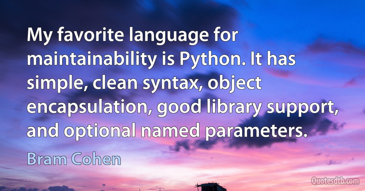 My favorite language for maintainability is Python. It has simple, clean syntax, object encapsulation, good library support, and optional named parameters. (Bram Cohen)