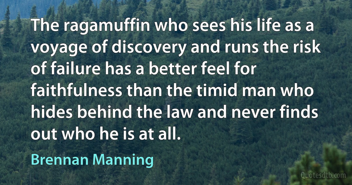 The ragamuffin who sees his life as a voyage of discovery and runs the risk of failure has a better feel for faithfulness than the timid man who hides behind the law and never finds out who he is at all. (Brennan Manning)