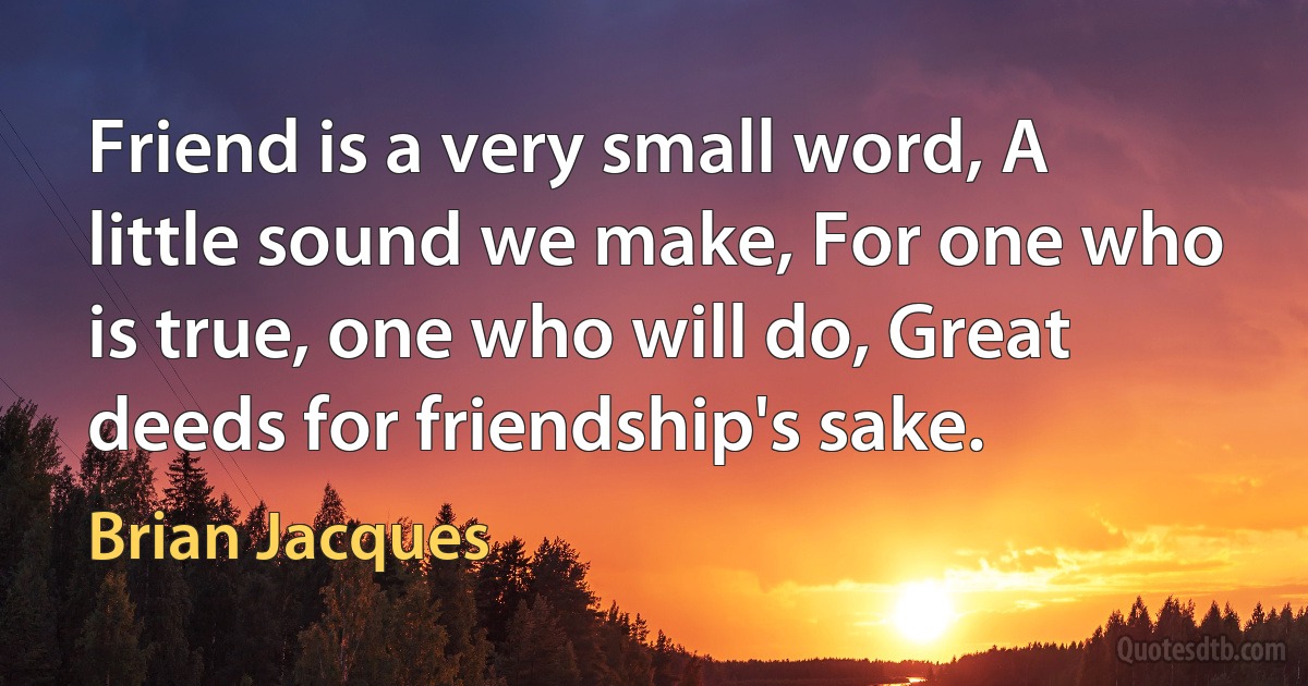 Friend is a very small word, A little sound we make, For one who is true, one who will do, Great deeds for friendship's sake. (Brian Jacques)