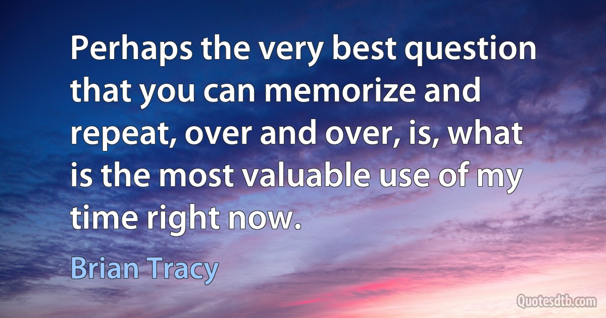 Perhaps the very best question that you can memorize and repeat, over and over, is, what is the most valuable use of my time right now. (Brian Tracy)