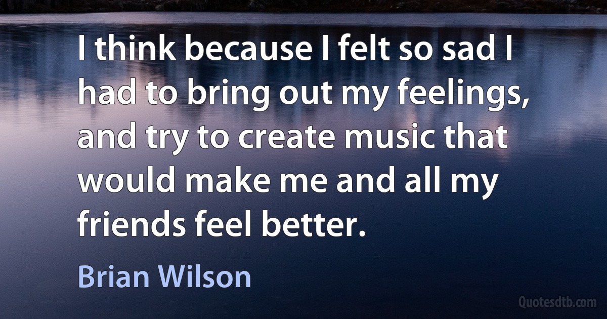 I think because I felt so sad I had to bring out my feelings, and try to create music that would make me and all my friends feel better. (Brian Wilson)