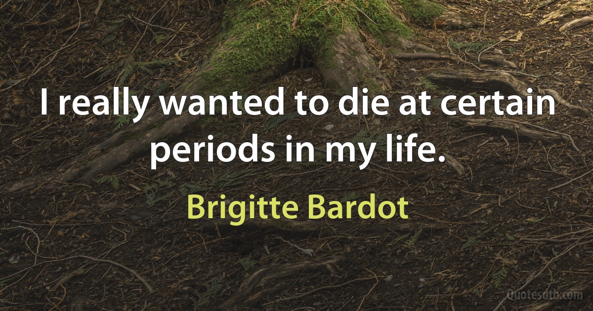 I really wanted to die at certain periods in my life. (Brigitte Bardot)