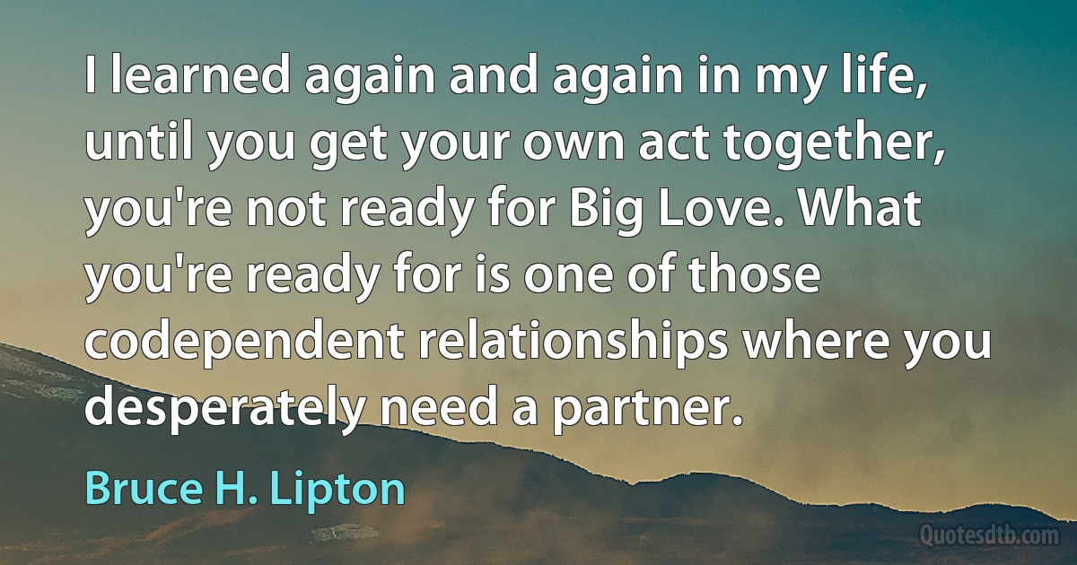 I learned again and again in my life, until you get your own act together, you're not ready for Big Love. What you're ready for is one of those codependent relationships where you desperately need a partner. (Bruce H. Lipton)