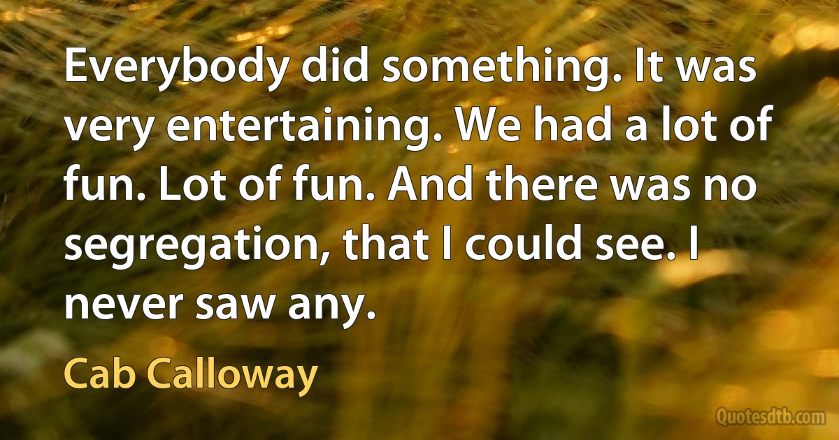 Everybody did something. It was very entertaining. We had a lot of fun. Lot of fun. And there was no segregation, that I could see. I never saw any. (Cab Calloway)