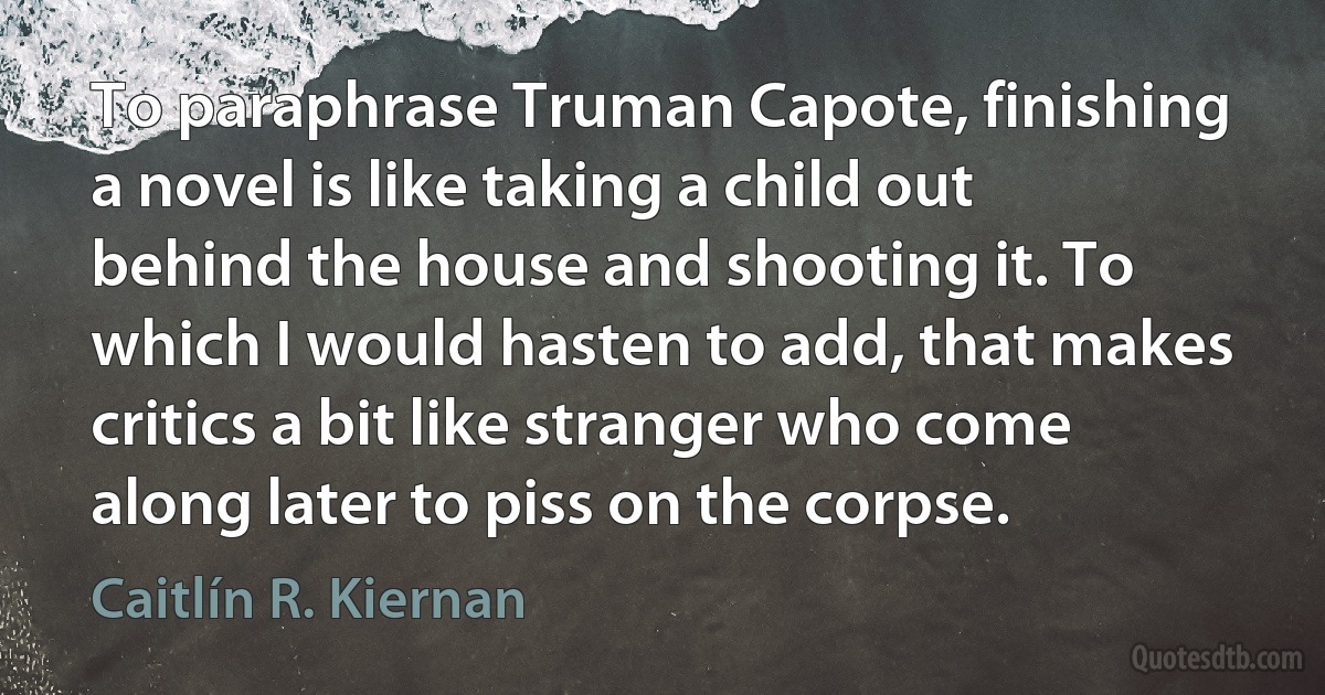 To paraphrase Truman Capote, finishing a novel is like taking a child out behind the house and shooting it. To which I would hasten to add, that makes critics a bit like stranger who come along later to piss on the corpse. (Caitlín R. Kiernan)