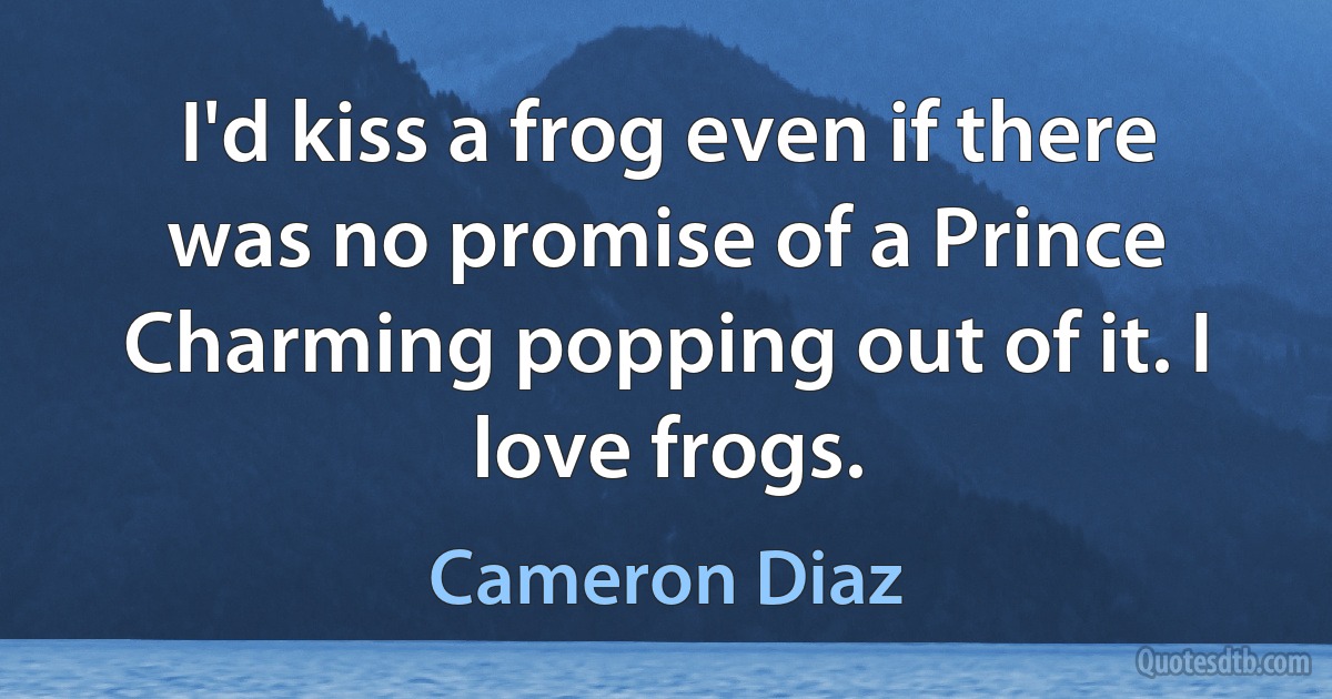 I'd kiss a frog even if there was no promise of a Prince Charming popping out of it. I love frogs. (Cameron Diaz)