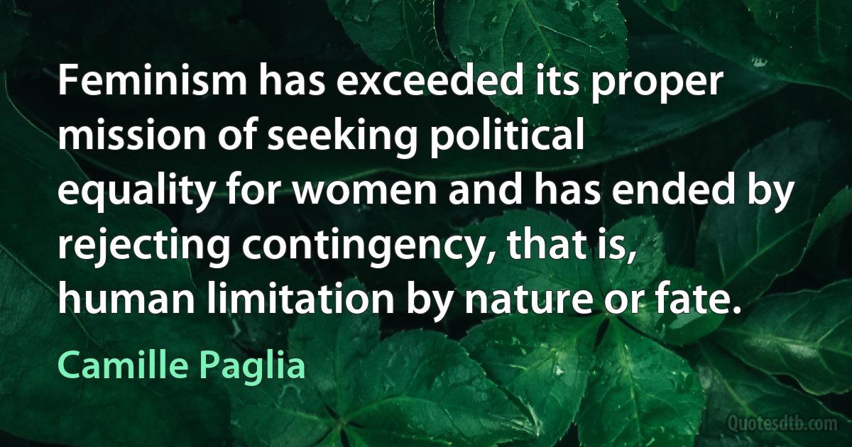 Feminism has exceeded its proper mission of seeking political equality for women and has ended by rejecting contingency, that is, human limitation by nature or fate. (Camille Paglia)