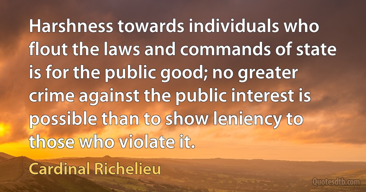 Harshness towards individuals who flout the laws and commands of state is for the public good; no greater crime against the public interest is possible than to show leniency to those who violate it. (Cardinal Richelieu)