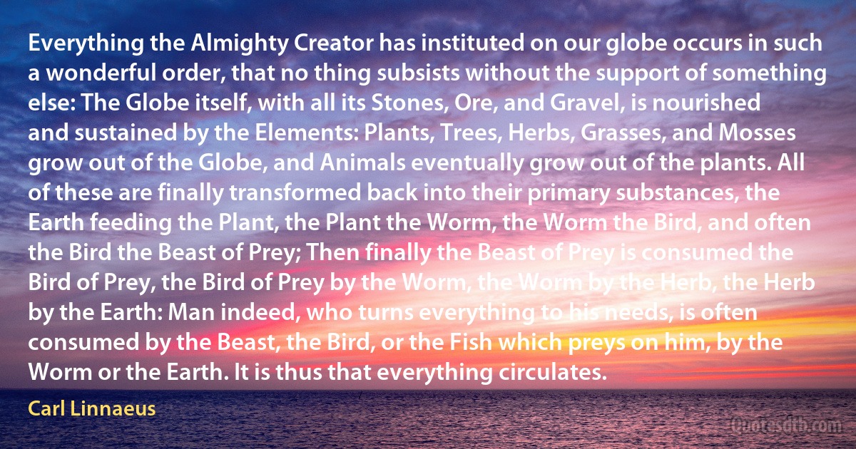 Everything the Almighty Creator has instituted on our globe occurs in such a wonderful order, that no thing subsists without the support of something else: The Globe itself, with all its Stones, Ore, and Gravel, is nourished and sustained by the Elements: Plants, Trees, Herbs, Grasses, and Mosses grow out of the Globe, and Animals eventually grow out of the plants. All of these are finally transformed back into their primary substances, the Earth feeding the Plant, the Plant the Worm, the Worm the Bird, and often the Bird the Beast of Prey; Then finally the Beast of Prey is consumed the Bird of Prey, the Bird of Prey by the Worm, the Worm by the Herb, the Herb by the Earth: Man indeed, who turns everything to his needs, is often consumed by the Beast, the Bird, or the Fish which preys on him, by the Worm or the Earth. It is thus that everything circulates. (Carl Linnaeus)