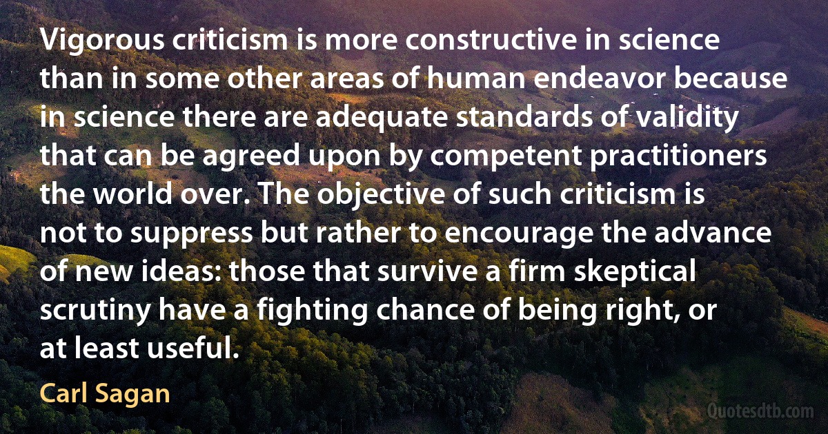 Vigorous criticism is more constructive in science than in some other areas of human endeavor because in science there are adequate standards of validity that can be agreed upon by competent practitioners the world over. The objective of such criticism is not to suppress but rather to encourage the advance of new ideas: those that survive a firm skeptical scrutiny have a fighting chance of being right, or at least useful. (Carl Sagan)