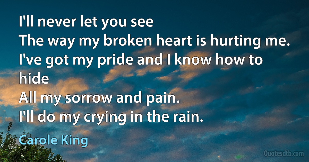 I'll never let you see
The way my broken heart is hurting me.
I've got my pride and I know how to hide
All my sorrow and pain.
I'll do my crying in the rain. (Carole King)