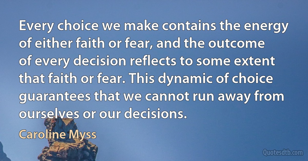 Every choice we make contains the energy of either faith or fear, and the outcome of every decision reflects to some extent that faith or fear. This dynamic of choice guarantees that we cannot run away from ourselves or our decisions. (Caroline Myss)