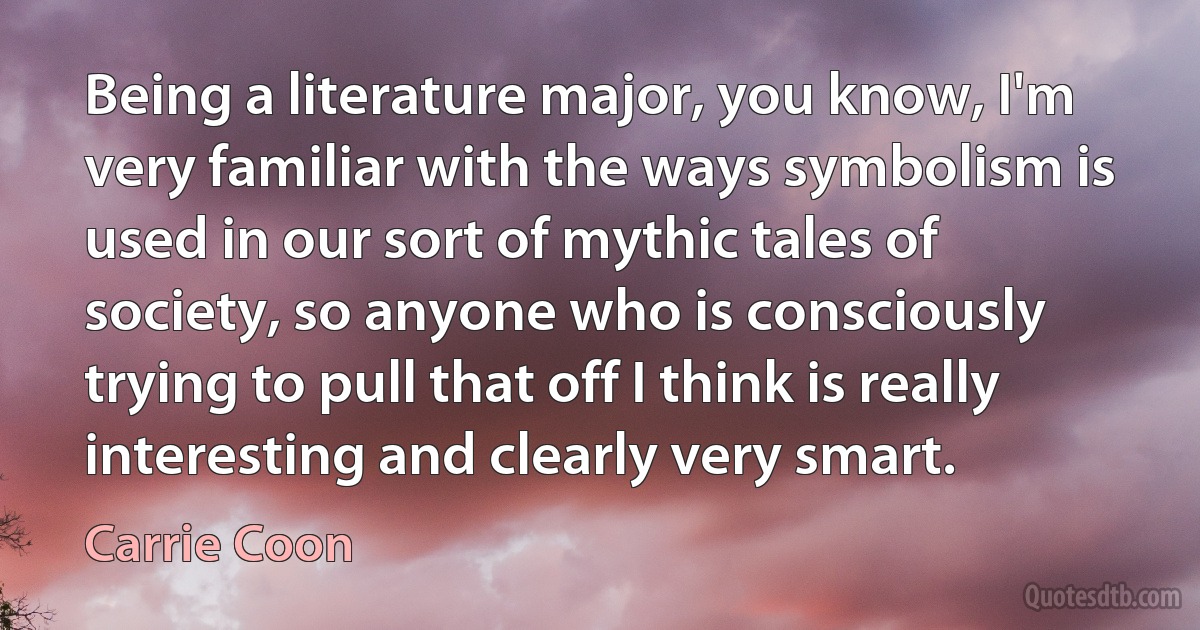 Being a literature major, you know, I'm very familiar with the ways symbolism is used in our sort of mythic tales of society, so anyone who is consciously trying to pull that off I think is really interesting and clearly very smart. (Carrie Coon)