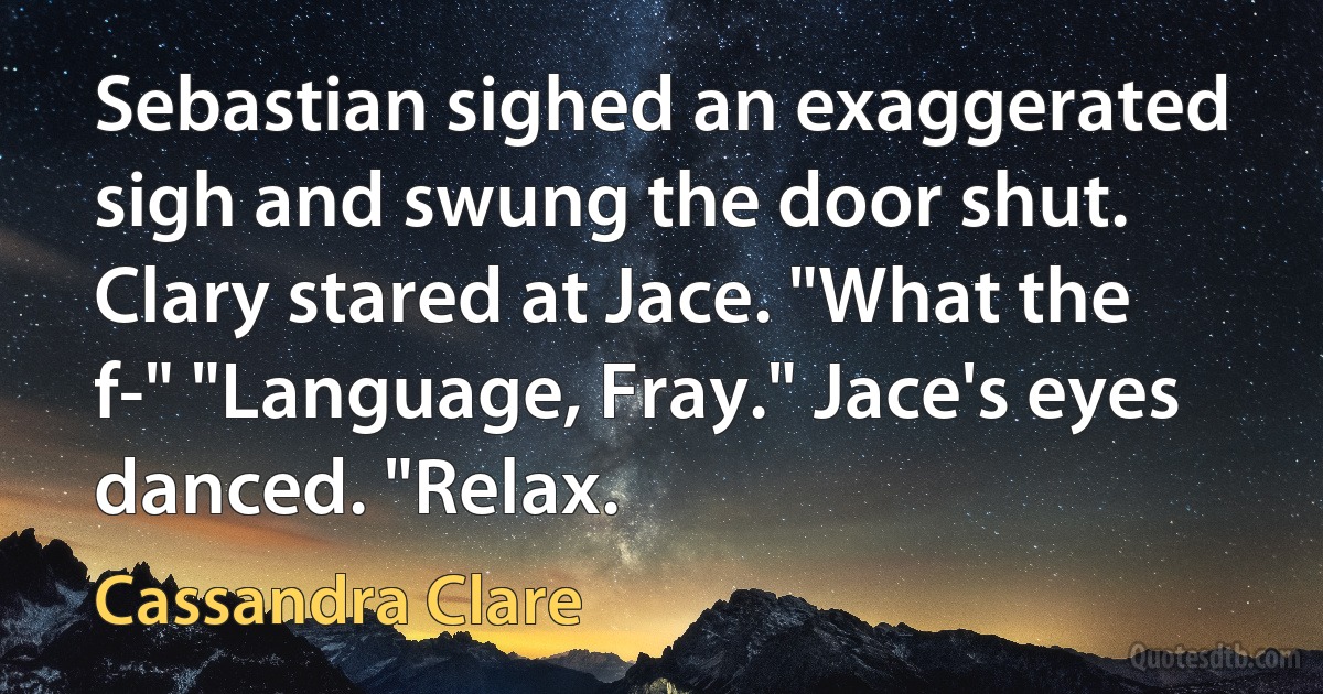 Sebastian sighed an exaggerated sigh and swung the door shut. Clary stared at Jace. "What the f-" "Language, Fray." Jace's eyes danced. "Relax. (Cassandra Clare)