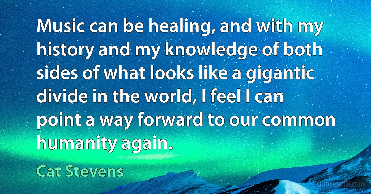 Music can be healing, and with my history and my knowledge of both sides of what looks like a gigantic divide in the world, I feel I can point a way forward to our common humanity again. (Cat Stevens)