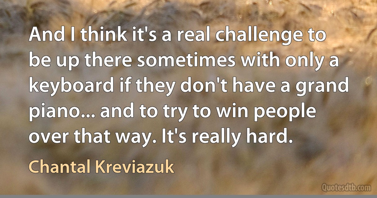 And I think it's a real challenge to be up there sometimes with only a keyboard if they don't have a grand piano... and to try to win people over that way. It's really hard. (Chantal Kreviazuk)