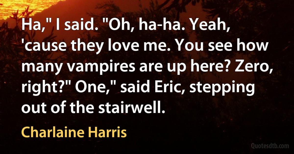 Ha," I said. "Oh, ha-ha. Yeah, 'cause they love me. You see how many vampires are up here? Zero, right?" One," said Eric, stepping out of the stairwell. (Charlaine Harris)