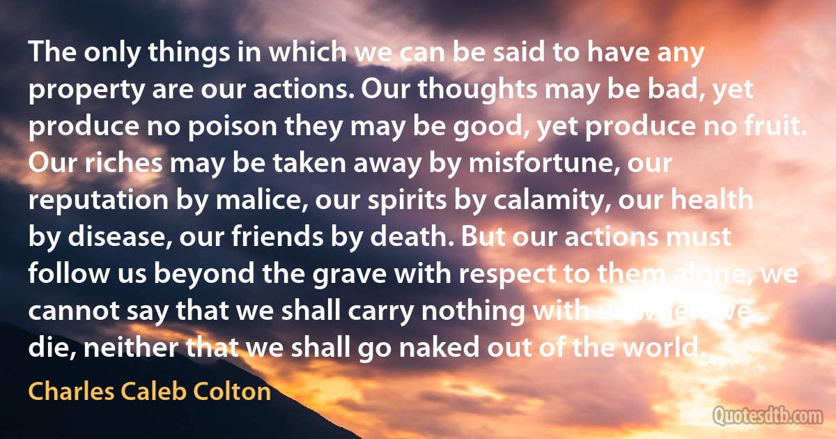 The only things in which we can be said to have any property are our actions. Our thoughts may be bad, yet produce no poison they may be good, yet produce no fruit. Our riches may be taken away by misfortune, our reputation by malice, our spirits by calamity, our health by disease, our friends by death. But our actions must follow us beyond the grave with respect to them alone, we cannot say that we shall carry nothing with us when we die, neither that we shall go naked out of the world. (Charles Caleb Colton)