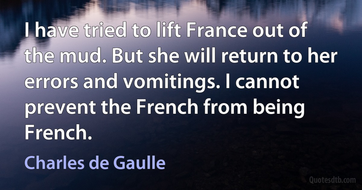 I have tried to lift France out of the mud. But she will return to her errors and vomitings. I cannot prevent the French from being French. (Charles de Gaulle)