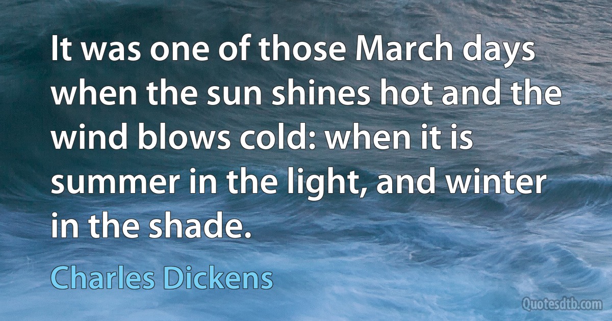 It was one of those March days when the sun shines hot and the wind blows cold: when it is summer in the light, and winter in the shade. (Charles Dickens)