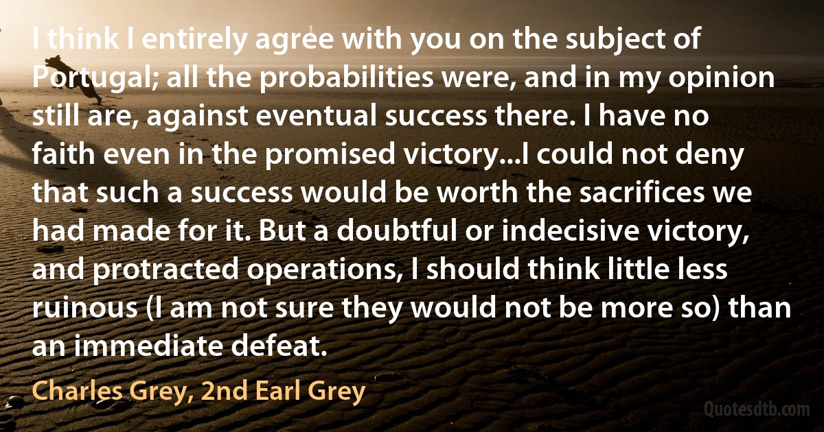 I think I entirely agree with you on the subject of Portugal; all the probabilities were, and in my opinion still are, against eventual success there. I have no faith even in the promised victory...I could not deny that such a success would be worth the sacrifices we had made for it. But a doubtful or indecisive victory, and protracted operations, I should think little less ruinous (I am not sure they would not be more so) than an immediate defeat. (Charles Grey, 2nd Earl Grey)