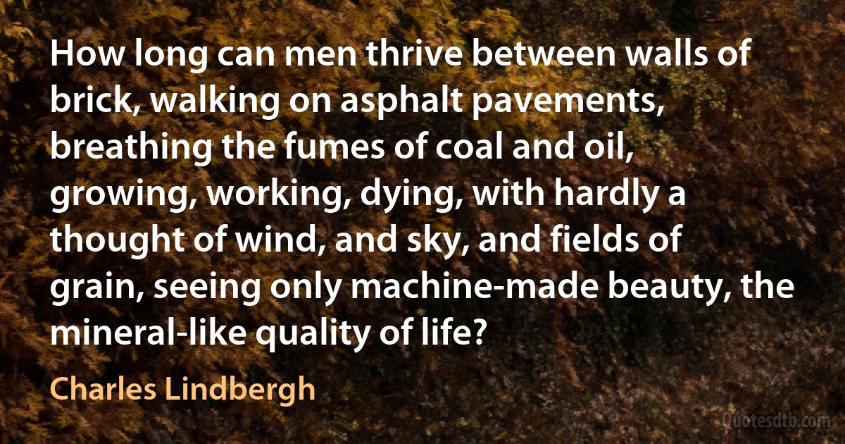 How long can men thrive between walls of brick, walking on asphalt pavements, breathing the fumes of coal and oil, growing, working, dying, with hardly a thought of wind, and sky, and fields of grain, seeing only machine-made beauty, the mineral-like quality of life? (Charles Lindbergh)