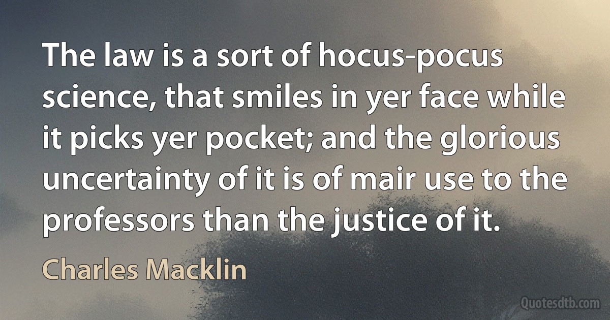 The law is a sort of hocus-pocus science, that smiles in yer face while it picks yer pocket; and the glorious uncertainty of it is of mair use to the professors than the justice of it. (Charles Macklin)