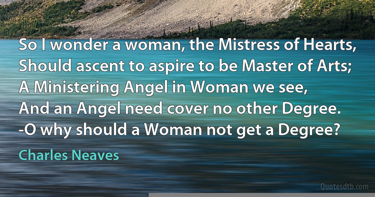 So I wonder a woman, the Mistress of Hearts,
Should ascent to aspire to be Master of Arts;
A Ministering Angel in Woman we see,
And an Angel need cover no other Degree.
-O why should a Woman not get a Degree? (Charles Neaves)