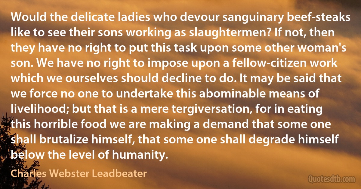 Would the delicate ladies who devour sanguinary beef-steaks like to see their sons working as slaughtermen? If not, then they have no right to put this task upon some other woman's son. We have no right to impose upon a fellow-citizen work which we ourselves should decline to do. It may be said that we force no one to undertake this abominable means of livelihood; but that is a mere tergiversation, for in eating this horrible food we are making a demand that some one shall brutalize himself, that some one shall degrade himself below the level of humanity. (Charles Webster Leadbeater)