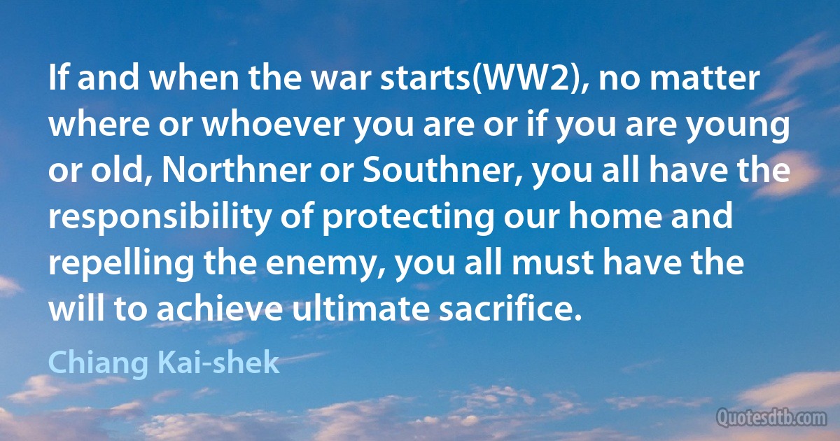 If and when the war starts(WW2), no matter where or whoever you are or if you are young or old, Northner or Southner, you all have the responsibility of protecting our home and repelling the enemy, you all must have the will to achieve ultimate sacrifice. (Chiang Kai-shek)