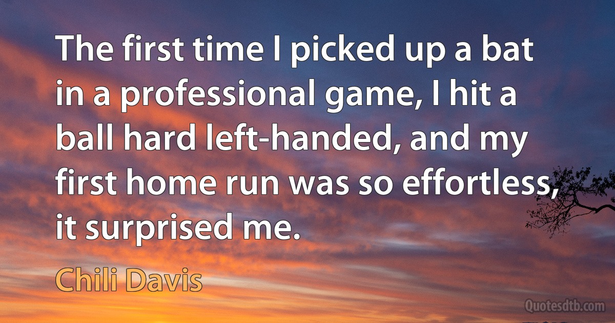 The first time I picked up a bat in a professional game, I hit a ball hard left-handed, and my first home run was so effortless, it surprised me. (Chili Davis)