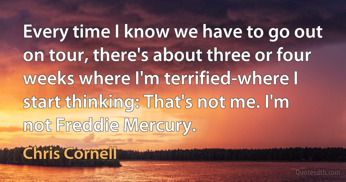 Every time I know we have to go out on tour, there's about three or four weeks where I'm terrified-where I start thinking: That's not me. I'm not Freddie Mercury. (Chris Cornell)