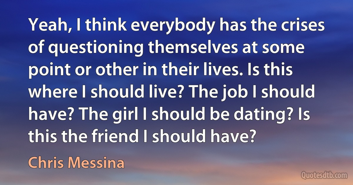 Yeah, I think everybody has the crises of questioning themselves at some point or other in their lives. Is this where I should live? The job I should have? The girl I should be dating? Is this the friend I should have? (Chris Messina)