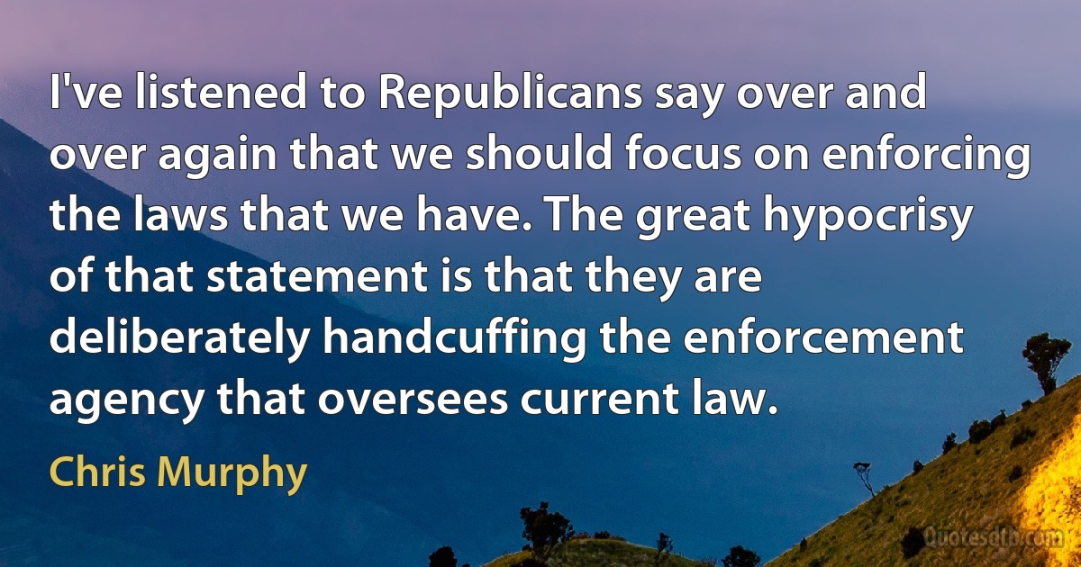 I've listened to Republicans say over and over again that we should focus on enforcing the laws that we have. The great hypocrisy of that statement is that they are deliberately handcuffing the enforcement agency that oversees current law. (Chris Murphy)